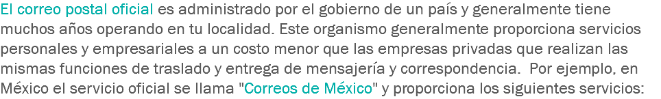 El correo postal oficial es administrado por el gobierno de un país y generalmente tiene muchos años operando en tu localidad. Este organismo generalmente proporciona servicios personales y empresariales a un costo menor que las empresas privadas que realizan las mismas funciones de traslado y entrega de mensajería y correspondencia. Por ejemplo, en México el servicio oficial se llama "Correos de México" y proporciona los siguientes servicios: