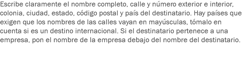 Escribe claramente el nombre completo, calle y número exterior e interior, colonia, ciudad, estado, código postal y país del destinatario. Hay países que exigen que los nombres de las calles vayan en mayúsculas, tómalo en cuenta si es un destino internacional. Si el destinatario pertenece a una empresa, pon el nombre de la empresa debajo del nombre del destinatario. 