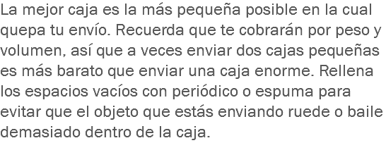 La mejor caja es la más pequeña posible en la cual quepa tu envío. Recuerda que te cobrarán por peso y volumen, así que a veces enviar dos cajas pequeñas es más barato que enviar una caja enorme. Rellena los espacios vacíos con periódico o espuma para evitar que el objeto que estás enviando ruede o baile demasiado dentro de la caja.