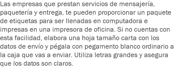 Las empresas que prestan servicios de mensajería, paquetería y entrega, te pueden proporcionar un paquete de etiquetas para ser llenadas en computadora e impresas en una impresora de oficina. Si no cuentas con esta facilidad, elabora una hoja tamaño carta con los datos de envío y pégala con pegamento blanco ordinario a la caja que vas a enviar. Utiliza letras grandes y asegura que los datos son claros.