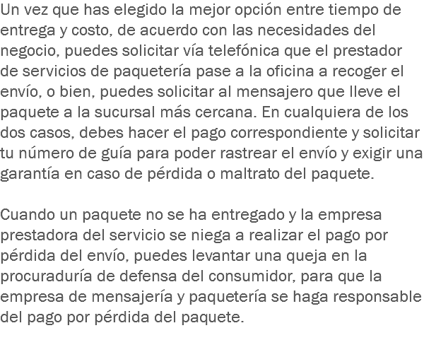 Un vez que has elegido la mejor opción entre tiempo de entrega y costo, de acuerdo con las necesidades del negocio, puedes solicitar vía telefónica que el prestador de servicios de paquetería pase a la oficina a recoger el envío, o bien, puedes solicitar al mensajero que lleve el paquete a la sucursal más cercana. En cualquiera de los dos casos, debes hacer el pago correspondiente y solicitar tu número de guía para poder rastrear el envío y exigir una garantía en caso de pérdida o maltrato del paquete. Cuando un paquete no se ha entregado y la empresa prestadora del servicio se niega a realizar el pago por pérdida del envío, puedes levantar una queja en la procuraduría de defensa del consumidor, para que la empresa de mensajería y paquetería se haga responsable del pago por pérdida del paquete.
