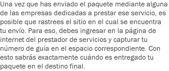 Una vez que has enviado el paquete mediante alguna de las empresas dedicadas a prestar ese servicio, es posible que rastrees el sitio en el cual se encuentra tu envío. Para eso, debes ingresar en la página de internet del prestador de servicios y capturar tu número de guía en el espacio correspondiente. Con esto sabrás exactamente cuándo es entregado tu paquete en el destino final.