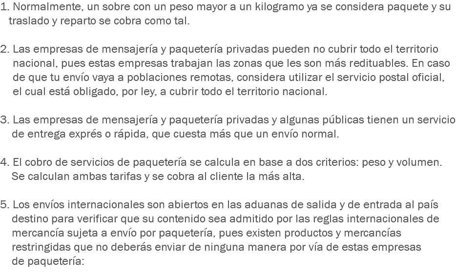 1. Normalmente, un sobre con un peso mayor a un kilogramo ya se considera paquete y su traslado y reparto se cobra como tal. 2. Las empresas de mensajería y paquetería privadas pueden no cubrir todo el territorio nacional, pues estas empresas trabajan las zonas que les son más redituables. En caso de que tu envío vaya a poblaciones remotas, considera utilizar el servicio postal oficial, el cual está obligado, por ley, a cubrir todo el territorio nacional. 3. Las empresas de mensajería y paquetería privadas y algunas públicas tienen un servicio de entrega exprés o rápida, que cuesta más que un envío normal. 4. El cobro de servicios de paquetería se calcula en base a dos criterios: peso y volumen. Se calculan ambas tarifas y se cobra al cliente la más alta. 5. Los envíos internacionales son abiertos en las aduanas de salida y de entrada al país destino para verificar que su contenido sea admitido por las reglas internacionales de mercancía sujeta a envío por paquetería, pues existen productos y mercancías restringidas que no deberás enviar de ninguna manera por vía de estas empresas de paquetería:
