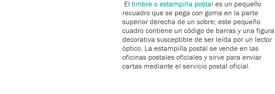  El timbre o estampilla postal es un pequeño recuadro que se pega con goma en la parte superior derecha de un sobre; este pequeño cuadro contiene un código de barras y una figura decorativa susceptible de ser leída por un lector óptico. La estampilla postal se vende en las oficinas postales oficiales y sirve para enviar cartas mediante el servicio postal oficial. 