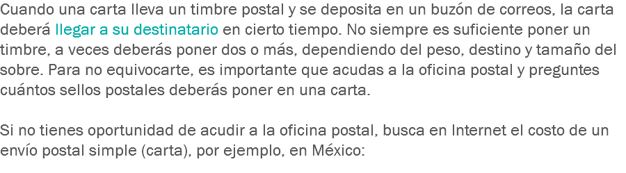 Cuando una carta lleva un timbre postal y se deposita en un buzón de correos, la carta deberá llegar a su destinatario en cierto tiempo. No siempre es suficiente poner un timbre, a veces deberás poner dos o más, dependiendo del peso, destino y tamaño del sobre. Para no equivocarte, es importante que acudas a la oficina postal y preguntes cuántos sellos postales deberás poner en una carta. Si no tienes oportunidad de acudir a la oficina postal, busca en Internet el costo de un envío postal simple (carta), por ejemplo, en México:
