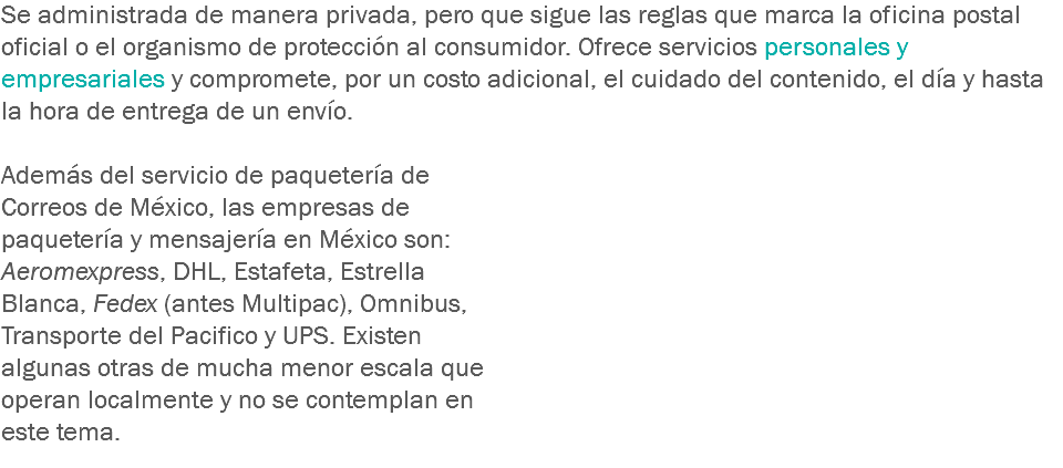 Se administrada de manera privada, pero que sigue las reglas que marca la oficina postal oficial o el organismo de protección al consumidor. Ofrece servicios personales y empresariales y compromete, por un costo adicional, el cuidado del contenido, el día y hasta la hora de entrega de un envío. Además del servicio de paquetería de Correos de México, las empresas de paquetería y mensajería en México son: Aeromexpress, DHL, Estafeta, Estrella Blanca, Fedex (antes Multipac), Omnibus, Transporte del Pacifico y UPS. Existen algunas otras de mucha menor escala que operan localmente y no se contemplan en este tema.
