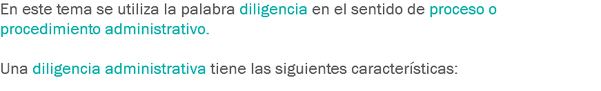 En este tema se utiliza la palabra diligencia en el sentido de proceso o procedimiento administrativo. Una diligencia administrativa tiene las siguientes características:
