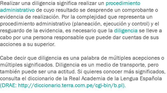 Realizar una diligencia significa realizar un procedimiento administrativo de cuyo resultado se desprende un comprobante o evidencia de realización. Por la complejidad que representa un procedimiento administrativo (planeación, ejecución y control) y el resguardo de la evidencia, es necesario que la diligencia se lleve a cabo por una persona responsable que puede dar cuentas de sus acciones a su superior. Cabe decir que diligencia es una palabra de múltiples acepciones o múltiples significados. Diligencia es un medio de transporte, pero también puede ser una actitud. Si quieres conocer más significados, consulta el diccionario de la Real Academia de la Lengua Española (DRAE: http://diccionario.terra.com.pe/cgi-bin/b.pl).
