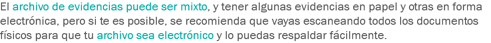 El archivo de evidencias puede ser mixto, y tener algunas evidencias en papel y otras en forma electrónica, pero si te es posible, se recomienda que vayas escaneando todos los documentos físicos para que tu archivo sea electrónico y lo puedas respaldar fácilmente.