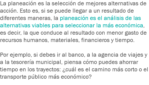 La planeación es la selección de mejores alternativas de acción. Esto es, si se puede llegar a un resultado de diferentes maneras, la planeación es el análisis de las alternativas viables para seleccionar la más económica, es decir, la que conduce al resultado con menor gasto de recursos humanos, materiales, financieros y tiempo. Por ejemplo, si debes ir al banco, a la agencia de viajes y a la tesorería municipal, piensa cómo puedes ahorrar tiempo en los trayectos: ¿cuál es el camino más corto o el transporte público más económico? 