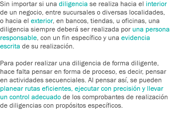 Sin importar si una diligencia se realiza hacia el interior de un negocio, entre sucursales o diversas localidades, o hacia el exterior, en bancos, tiendas, u oficinas, una diligencia siempre deberá ser realizada por una persona responsable, con un fin específico y una evidencia escrita de su realización. Para poder realizar una diligencia de forma diligente, hace falta pensar en forma de proceso, es decir, pensar en actividades secuenciales. Al pensar así, se pueden planear rutas eficientes, ejecutar con precisión y llevar un control adecuado de los comprobantes de realización de diligencias con propósitos específicos.
