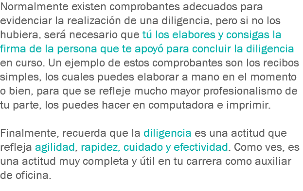 Normalmente existen comprobantes adecuados para evidenciar la realización de una diligencia, pero si no los hubiera, será necesario que tú los elabores y consigas la firma de la persona que te apoyó para concluir la diligencia en curso. Un ejemplo de estos comprobantes son los recibos simples, los cuales puedes elaborar a mano en el momento o bien, para que se refleje mucho mayor profesionalismo de tu parte, los puedes hacer en computadora e imprimir. Finalmente, recuerda que la diligencia es una actitud que refleja agilidad, rapidez, cuidado y efectividad. Como ves, es una actitud muy completa y útil en tu carrera como auxiliar de oficina.
