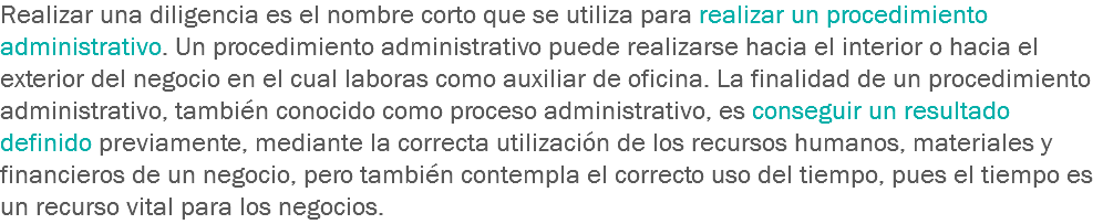 Realizar una diligencia es el nombre corto que se utiliza para realizar un procedimiento administrativo. Un procedimiento administrativo puede realizarse hacia el interior o hacia el exterior del negocio en el cual laboras como auxiliar de oficina. La finalidad de un procedimiento administrativo, también conocido como proceso administrativo, es conseguir un resultado definido previamente, mediante la correcta utilización de los recursos humanos, materiales y financieros de un negocio, pero también contempla el correcto uso del tiempo, pues el tiempo es un recurso vital para los negocios.