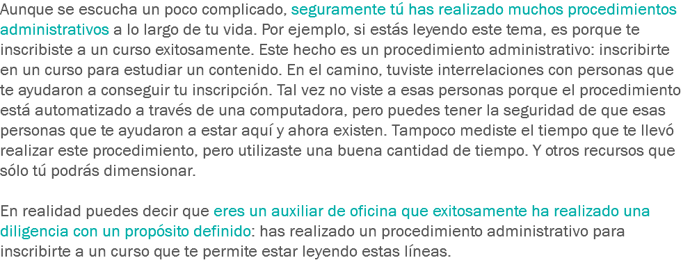 Aunque se escucha un poco complicado, seguramente tú has realizado muchos procedimientos administrativos a lo largo de tu vida. Por ejemplo, si estás leyendo este tema, es porque te inscribiste a un curso exitosamente. Este hecho es un procedimiento administrativo: inscribirte en un curso para estudiar un contenido. En el camino, tuviste interrelaciones con personas que te ayudaron a conseguir tu inscripción. Tal vez no viste a esas personas porque el procedimiento está automatizado a través de una computadora, pero puedes tener la seguridad de que esas personas que te ayudaron a estar aquí y ahora existen. Tampoco mediste el tiempo que te llevó realizar este procedimiento, pero utilizaste una buena cantidad de tiempo. Y otros recursos que sólo tú podrás dimensionar. En realidad puedes decir que eres un auxiliar de oficina que exitosamente ha realizado una diligencia con un propósito definido: has realizado un procedimiento administrativo para inscribirte a un curso que te permite estar leyendo estas líneas.
