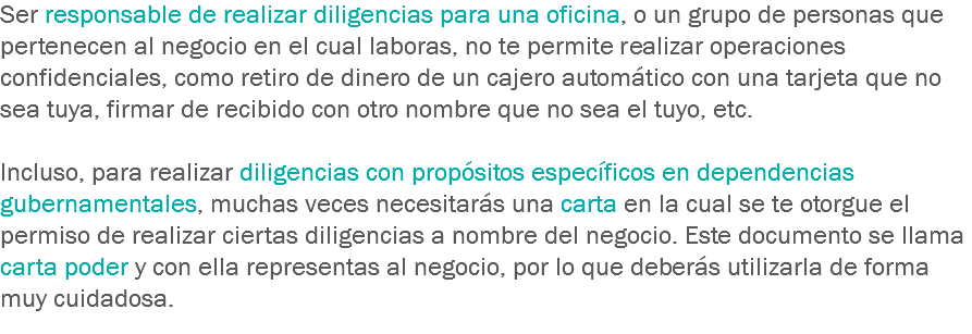 Ser responsable de realizar diligencias para una oficina, o un grupo de personas que pertenecen al negocio en el cual laboras, no te permite realizar operaciones confidenciales, como retiro de dinero de un cajero automático con una tarjeta que no sea tuya, firmar de recibido con otro nombre que no sea el tuyo, etc. Incluso, para realizar diligencias con propósitos específicos en dependencias gubernamentales, muchas veces necesitarás una carta en la cual se te otorgue el permiso de realizar ciertas diligencias a nombre del negocio. Este documento se llama carta poder y con ella representas al negocio, por lo que deberás utilizarla de forma muy cuidadosa.
