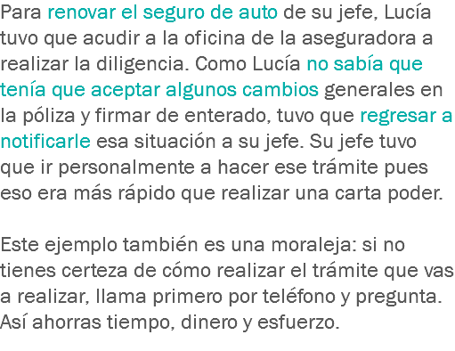 Para renovar el seguro de auto de su jefe, Lucía tuvo que acudir a la oficina de la aseguradora a realizar la diligencia. Como Lucía no sabía que tenía que aceptar algunos cambios generales en la póliza y firmar de enterado, tuvo que regresar a notificarle esa situación a su jefe. Su jefe tuvo que ir personalmente a hacer ese trámite pues eso era más rápido que realizar una carta poder. Este ejemplo también es una moraleja: si no tienes certeza de cómo realizar el trámite que vas a realizar, llama primero por teléfono y pregunta. Así ahorras tiempo, dinero y esfuerzo.
