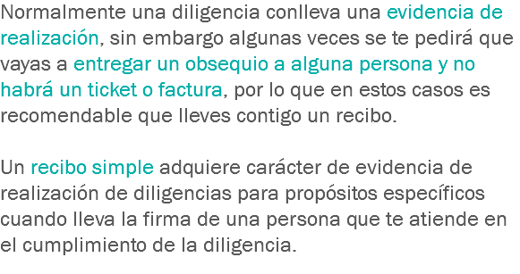 Normalmente una diligencia conlleva una evidencia de realización, sin embargo algunas veces se te pedirá que vayas a entregar un obsequio a alguna persona y no habrá un ticket o factura, por lo que en estos casos es recomendable que lleves contigo un recibo. Un recibo simple adquiere carácter de evidencia de realización de diligencias para propósitos específicos cuando lleva la firma de una persona que te atiende en el cumplimiento de la diligencia.
