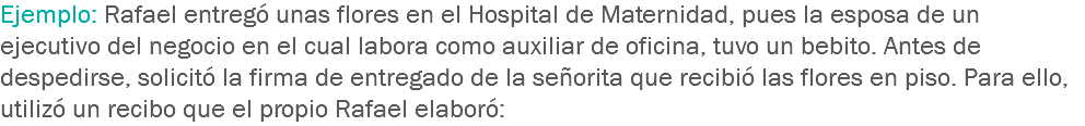 Ejemplo: Rafael entregó unas flores en el Hospital de Maternidad, pues la esposa de un ejecutivo del negocio en el cual labora como auxiliar de oficina, tuvo un bebito. Antes de despedirse, solicitó la firma de entregado de la señorita que recibió las flores en piso. Para ello, utilizó un recibo que el propio Rafael elaboró: