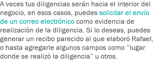 A veces tus diligencias serán hacia el interior del negocio, en esos casos, puedes solicitar el envío de un correo electrónico como evidencia de realización de la diligencia. Si lo deseas, puedes generar un recibo parecido al que elaboró Rafael, o hasta agregarle algunos campos como “lugar donde se realizó la diligencia” u otros.