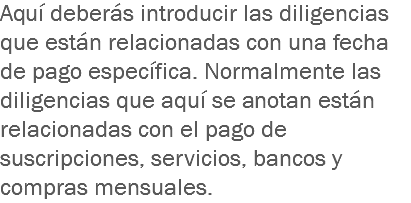 Aquí deberás introducir las diligencias que están relacionadas con una fecha de pago específica. Normalmente las diligencias que aquí se anotan están relacionadas con el pago de suscripciones, servicios, bancos y compras mensuales.