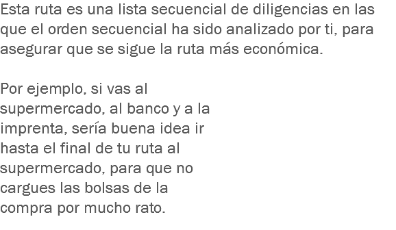 Esta ruta es una lista secuencial de diligencias en las que el orden secuencial ha sido analizado por ti, para asegurar que se sigue la ruta más económica. Por ejemplo, si vas al supermercado, al banco y a la imprenta, sería buena idea ir hasta el final de tu ruta al supermercado, para que no cargues las bolsas de la compra por mucho rato.
