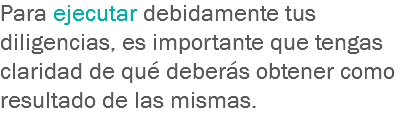 Para ejecutar debidamente tus diligencias, es importante que tengas claridad de qué deberás obtener como resultado de las mismas. 