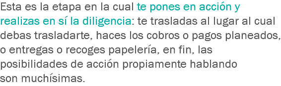 Esta es la etapa en la cual te pones en acción y realizas en sí la diligencia: te trasladas al lugar al cual debas trasladarte, haces los cobros o pagos planeados, o entregas o recoges papelería, en fin, las posibilidades de acción propiamente hablando son muchísimas.