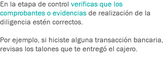 En la etapa de control verificas que los comprobantes o evidencias de realización de la diligencia estén correctos. Por ejemplo, si hiciste alguna transacción bancaria, revisas los talones que te entregó el cajero.
