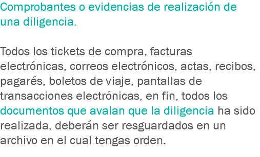 Comprobantes o evidencias de realización de una diligencia. Todos los tickets de compra, facturas electrónicas, correos electrónicos, actas, recibos, pagarés, boletos de viaje, pantallas de transacciones electrónicas, en fin, todos los documentos que avalan que la diligencia ha sido realizada, deberán ser resguardados en un archivo en el cual tengas orden. 