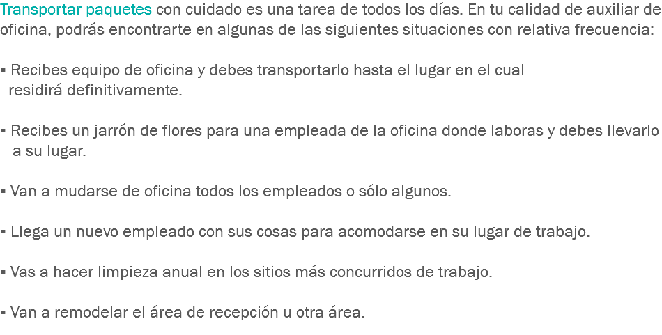 Transportar paquetes con cuidado es una tarea de todos los días. En tu calidad de auxiliar de oficina, podrás encontrarte en algunas de las siguientes situaciones con relativa frecuencia: ▪ Recibes equipo de oficina y debes transportarlo hasta el lugar en el cual residirá definitivamente. ▪ Recibes un jarrón de flores para una empleada de la oficina donde laboras y debes llevarlo a su lugar. ▪ Van a mudarse de oficina todos los empleados o sólo algunos. ▪ Llega un nuevo empleado con sus cosas para acomodarse en su lugar de trabajo. ▪ Vas a hacer limpieza anual en los sitios más concurridos de trabajo. ▪ Van a remodelar el área de recepción u otra área.
