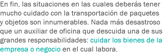 En fin, las situaciones en las cuales deberás tener mucho cuidado con la transportación de paquetes y objetos son innumerables. Nada más desastroso que un auxiliar de oficina que descuida una de sus grandes responsabilidades: cuidar los bienes de la empresa o negocio en el cual labora.