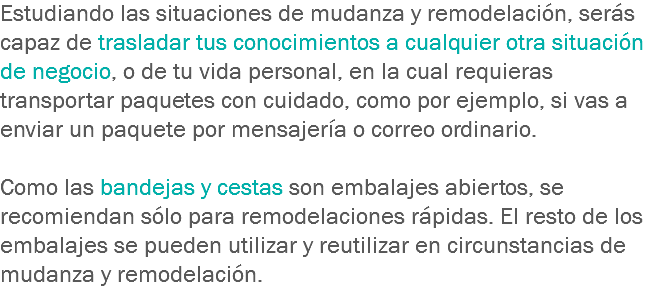 Estudiando las situaciones de mudanza y remodelación, serás capaz de trasladar tus conocimientos a cualquier otra situación de negocio, o de tu vida personal, en la cual requieras transportar paquetes con cuidado, como por ejemplo, si vas a enviar un paquete por mensajería o correo ordinario. Como las bandejas y cestas son embalajes abiertos, se recomiendan sólo para remodelaciones rápidas. El resto de los embalajes se pueden utilizar y reutilizar en circunstancias de mudanza y remodelación.