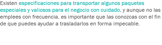 Existen especificaciones para transportar algunos paquetes especiales y valiosos para el negocio con cuidado, y aunque no las emplees con frecuencia, es importante que las conozcas con el fin de que puedes ayudar a trasladarlos en forma impecable. 