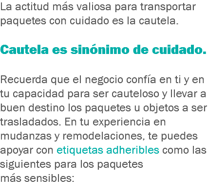 La actitud más valiosa para transportar paquetes con cuidado es la cautela. Cautela es sinónimo de cuidado. Recuerda que el negocio confía en ti y en tu capacidad para ser cauteloso y llevar a buen destino los paquetes u objetos a ser trasladados. En tu experiencia en mudanzas y remodelaciones, te puedes apoyar con etiquetas adheribles como las siguientes para los paquetes más sensibles:
