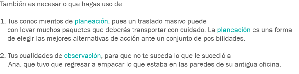 También es necesario que hagas uso de: 1. Tus conocimientos de planeación, pues un traslado masivo puede conllevar muchos paquetes que deberás transportar con cuidado. La planeación es una forma de elegir las mejores alternativas de acción ante un conjunto de posibilidades. 2. Tus cualidades de observación, para que no te suceda lo que le sucedió a Ana, que tuvo que regresar a empacar lo que estaba en las paredes de su antigua oficina.
