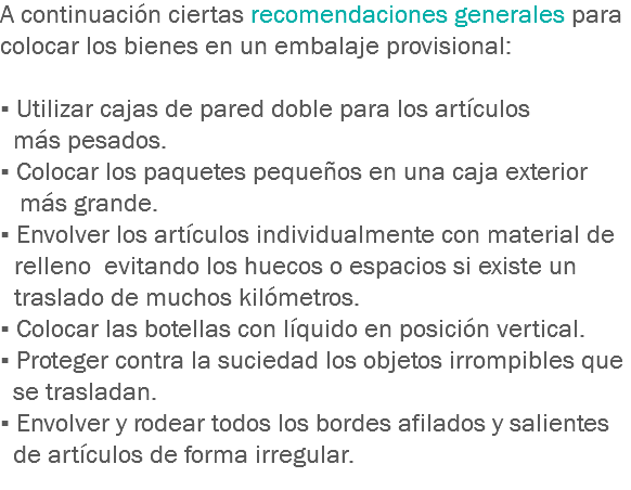 A continuación ciertas recomendaciones generales para colocar los bienes en un embalaje provisional: ▪ Utilizar cajas de pared doble para los artículos más pesados.
▪ Colocar los paquetes pequeños en una caja exterior más grande.
▪ Envolver los artículos individualmente con material de relleno evitando los huecos o espacios si existe un traslado de muchos kilómetros.
▪ Colocar las botellas con líquido en posición vertical.
▪ Proteger contra la suciedad los objetos irrompibles que se trasladan.
▪ Envolver y rodear todos los bordes afilados y salientes de artículos de forma irregular.
