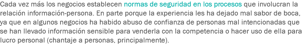 Cada vez más los negocios establecen normas de seguridad en los procesos que involucran la relación información-persona. En parte porque la experiencia les ha dejado mal sabor de boca, ya que en algunos negocios ha habido abuso de confianza de personas mal intencionadas que se han llevado información sensible para venderla con la competencia o hacer uso de ella para lucro personal (chantaje a personas, principalmente). 