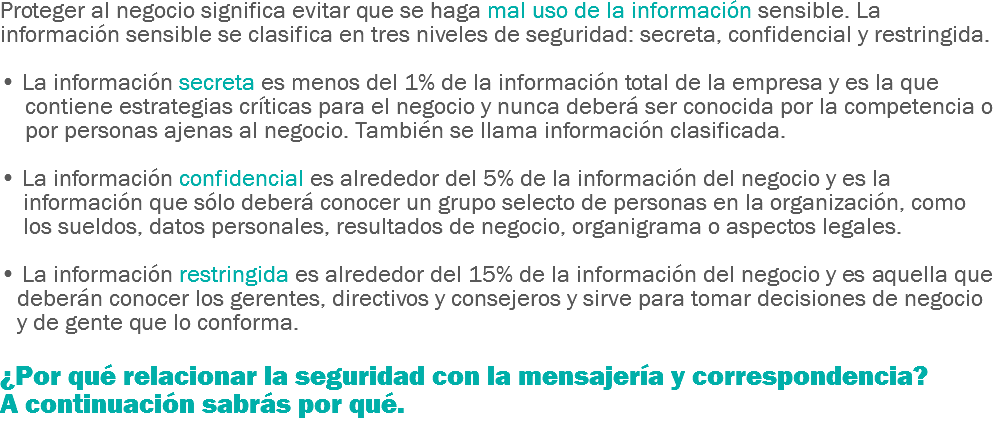 Proteger al negocio significa evitar que se haga mal uso de la información sensible. La información sensible se clasifica en tres niveles de seguridad: secreta, confidencial y restringida. • La información secreta es menos del 1% de la información total de la empresa y es la que contiene estrategias críticas para el negocio y nunca deberá ser conocida por la competencia o por personas ajenas al negocio. También se llama información clasificada. • La información confidencial es alrededor del 5% de la información del negocio y es la información que sólo deberá conocer un grupo selecto de personas en la organización, como los sueldos, datos personales, resultados de negocio, organigrama o aspectos legales. • La información restringida es alrededor del 15% de la información del negocio y es aquella que deberán conocer los gerentes, directivos y consejeros y sirve para tomar decisiones de negocio y de gente que lo conforma. ¿Por qué relacionar la seguridad con la mensajería y correspondencia? A continuación sabrás por qué.
