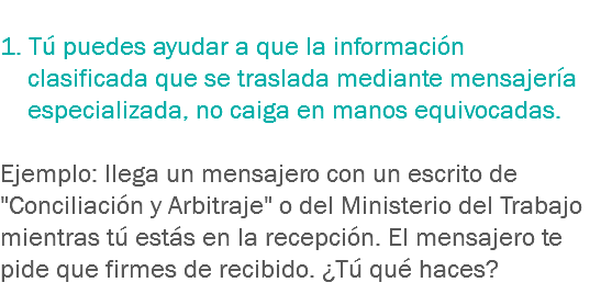 
1. Tú puedes ayudar a que la información clasificada que se traslada mediante mensajería especializada, no caiga en manos equivocadas. Ejemplo: llega un mensajero con un escrito de "Conciliación y Arbitraje" o del Ministerio del Trabajo mientras tú estás en la recepción. El mensajero te pide que firmes de recibido. ¿Tú qué haces? 