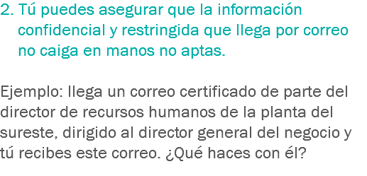 2. Tú puedes asegurar que la información confidencial y restringida que llega por correo no caiga en manos no aptas. Ejemplo: llega un correo certificado de parte del director de recursos humanos de la planta del sureste, dirigido al director general del negocio y tú recibes este correo. ¿Qué haces con él?
