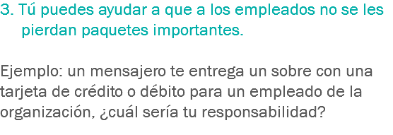 3. Tú puedes ayudar a que a los empleados no se les pierdan paquetes importantes. Ejemplo: un mensajero te entrega un sobre con una tarjeta de crédito o débito para un empleado de la organización, ¿cuál sería tu responsabilidad?
