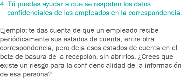 4. Tú puedes ayudar a que se respeten los datos confidenciales de los empleados en la correspondencia. Ejemplo: te das cuenta de que un empleado recibe periódicamente sus estados de cuenta, entre otra correspondencia, pero deja esos estados de cuenta en el bote de basura de la recepción, sin abrirlos. ¿Crees que existe un riesgo para la confidencialidad de la información de esa persona?
