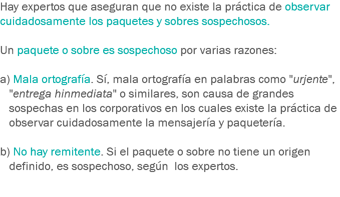 Hay expertos que aseguran que no existe la práctica de observar cuidadosamente los paquetes y sobres sospechosos. Un paquete o sobre es sospechoso por varias razones: a) Mala ortografía. Sí, mala ortografía en palabras como "urjente", "entrega hinmediata" o similares, son causa de grandes sospechas en los corporativos en los cuales existe la práctica de observar cuidadosamente la mensajería y paquetería. b) No hay remitente. Si el paquete o sobre no tiene un origen definido, es sospechoso, según los expertos. 