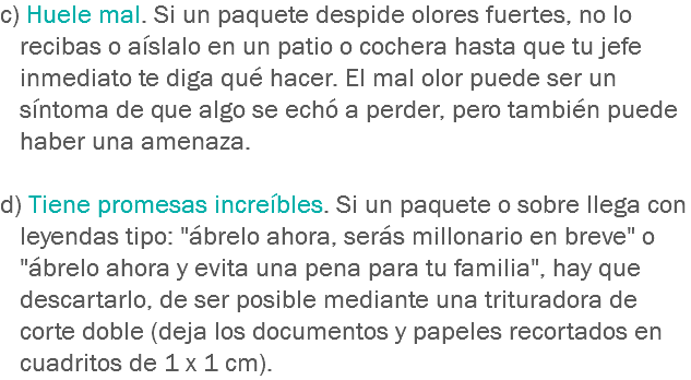 c) Huele mal. Si un paquete despide olores fuertes, no lo recibas o aíslalo en un patio o cochera hasta que tu jefe inmediato te diga qué hacer. El mal olor puede ser un síntoma de que algo se echó a perder, pero también puede haber una amenaza. d) Tiene promesas increíbles. Si un paquete o sobre llega con leyendas tipo: "ábrelo ahora, serás millonario en breve" o "ábrelo ahora y evita una pena para tu familia", hay que descartarlo, de ser posible mediante una trituradora de corte doble (deja los documentos y papeles recortados en cuadritos de 1 x 1 cm).