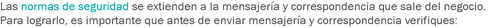 Las normas de seguridad se extienden a la mensajería y correspondencia que sale del negocio. Para lograrlo, es importante que antes de enviar mensajería y correspondencia verifiques: