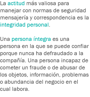 La actitud más valiosa para manejar con normas de seguridad mensajería y correspondencia es la integridad personal. Una persona íntegra es una persona en la que se puede confiar porque nunca ha defraudado a la compañía. Una persona incapaz de cometer un fraude o de abusar de los objetos, información, problemas o abundancia del negocio en el cual labora.
