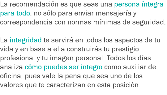 La recomendación es que seas una persona íntegra para todo, no sólo para enviar mensajería y correspondencia con normas mínimas de seguridad. La integridad te servirá en todos los aspectos de tu vida y en base a ella construirás tu prestigio profesional y tu imagen personal. Todos los días analiza cómo puedes ser íntegro como auxiliar de oficina, pues vale la pena que sea uno de los valores que te caracterizan en esta posición.
