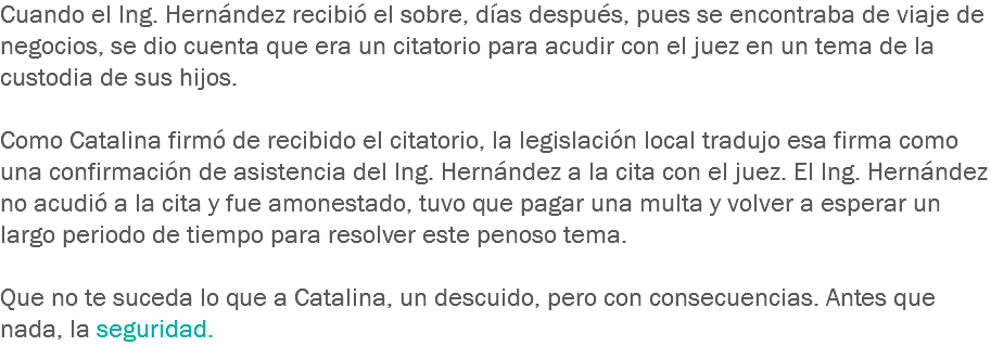 Cuando el Ing. Hernández recibió el sobre, días después, pues se encontraba de viaje de negocios, se dio cuenta que era un citatorio para acudir con el juez en un tema de la custodia de sus hijos. Como Catalina firmó de recibido el citatorio, la legislación local tradujo esa firma como una confirmación de asistencia del Ing. Hernández a la cita con el juez. El Ing. Hernández no acudió a la cita y fue amonestado, tuvo que pagar una multa y volver a esperar un largo periodo de tiempo para resolver este penoso tema. Que no te suceda lo que a Catalina, un descuido, pero con consecuencias. Antes que nada, la seguridad.