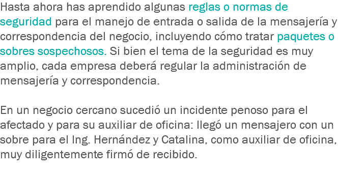 Hasta ahora has aprendido algunas reglas o normas de seguridad para el manejo de entrada o salida de la mensajería y correspondencia del negocio, incluyendo cómo tratar paquetes o sobres sospechosos. Si bien el tema de la seguridad es muy amplio, cada empresa deberá regular la administración de mensajería y correspondencia. En un negocio cercano sucedió un incidente penoso para el afectado y para su auxiliar de oficina: llegó un mensajero con un sobre para el Ing. Hernández y Catalina, como auxiliar de oficina, muy diligentemente firmó de recibido.