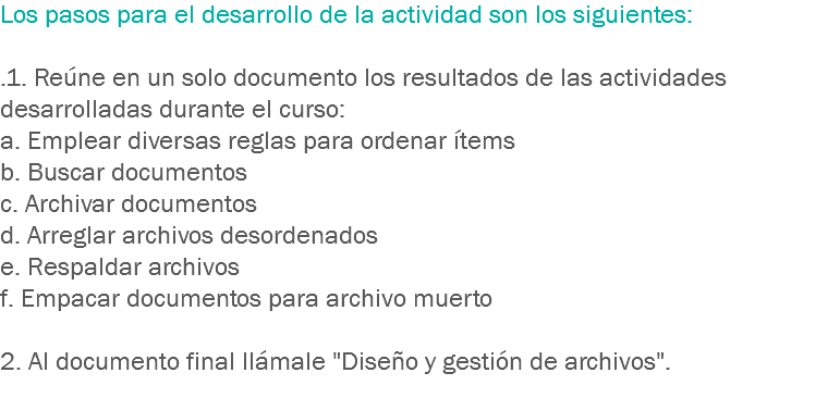 Los pasos para el desarrollo de la actividad son los siguientes: .1. Reúne en un solo documento los resultados de las actividades desarrolladas durante el curso:
a. Emplear diversas reglas para ordenar ítems
b. Buscar documentos c. Archivar documentos
d. Arreglar archivos desordenados
e. Respaldar archivos
f. Empacar documentos para archivo muerto 2. Al documento final llámale "Diseño y gestión de archivos".
